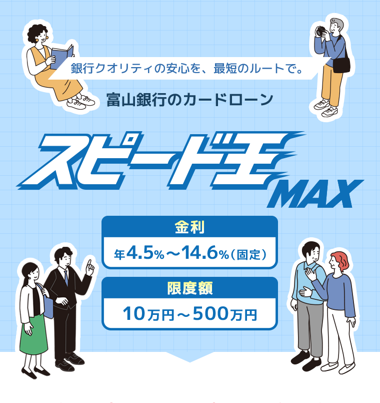 銀行クオリティの安心を、最短のルートで。富山銀行のカードローンスピード王MAX金利年4.5％～14.6％（固定）限度額10万円～500万円