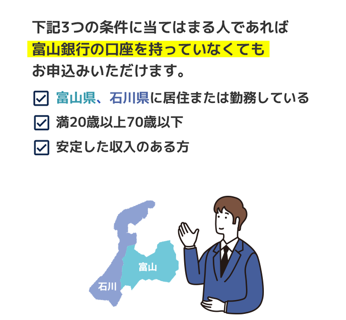 下記3つの条件に当てはまる人であれば富山銀行の口座を持っていなくてもお申込みいただけます。富山県石川県在住勤務者 満20歳以上70歳以下 安定した収入のある方