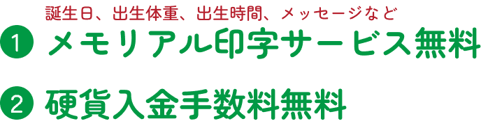 ①メモリアル印字サービス無料（誕生日、出生体重、出生時間、メッセージなど） ②硬貨入金手数料無料